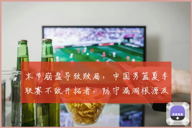 末节崩盘导致败局，中国男篮夏季联赛不敌开拓者，防守漏洞根源及改进深度解析