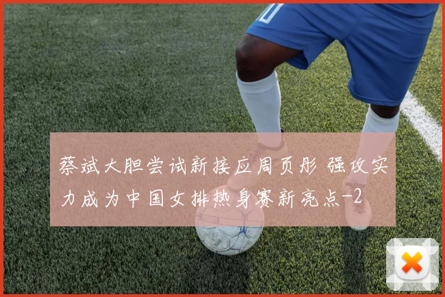 蔡斌大胆尝试新接应周页彤 强攻实力成为中国女排热身赛新亮点