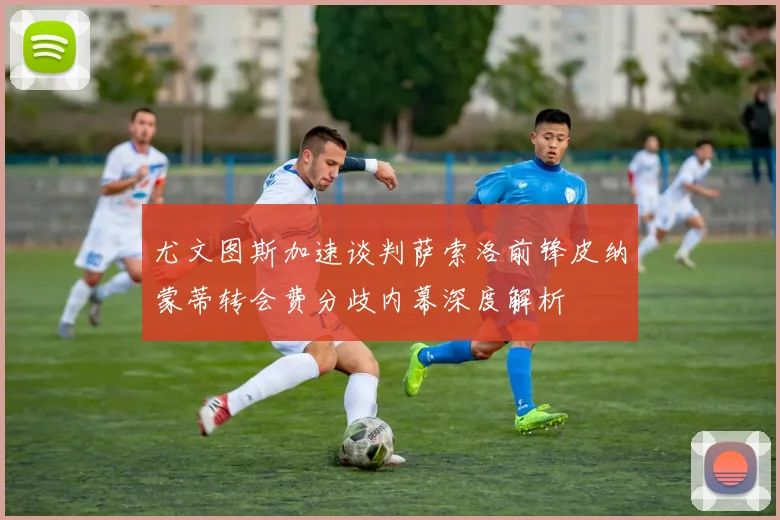 尤文图斯加速谈判萨索洛前锋皮纳蒙蒂转会费分歧内幕深度解析