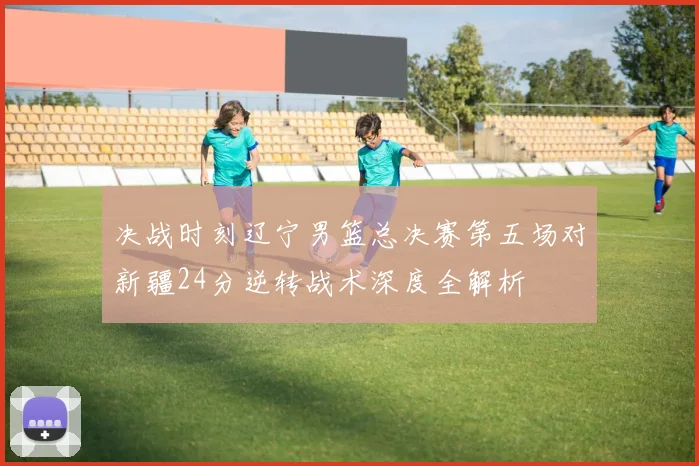决战时刻辽宁男篮总决赛第五场对新疆24分逆转战术深度全解析