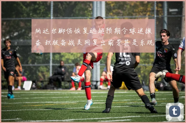 纳达尔脚伤恢复远超预期令球迷振奋 积极备战美网复出前景甚是乐观