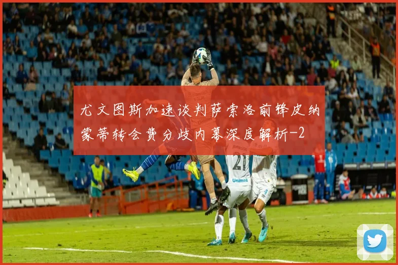 尤文图斯加速谈判萨索洛前锋皮纳蒙蒂转会费分歧内幕深度解析