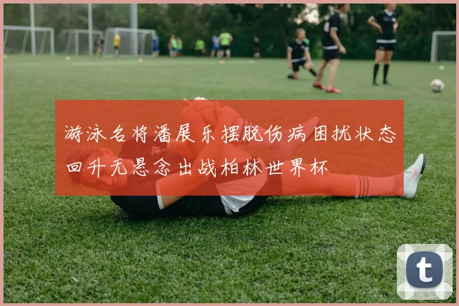 游泳名将潘展乐摆脱伤病困扰状态回升无悬念出战柏林世界杯