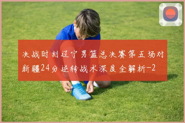 决战时刻辽宁男篮总决赛第五场对新疆24分逆转战术深度全解析
