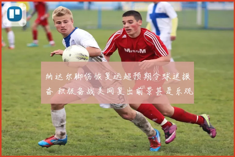纳达尔脚伤恢复远超预期令球迷振奋 积极备战美网复出前景甚是乐观