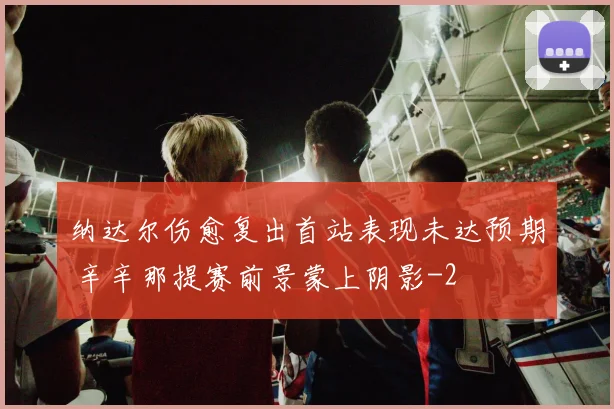纳达尔伤愈复出首站表现未达预期 辛辛那提赛前景蒙上阴影