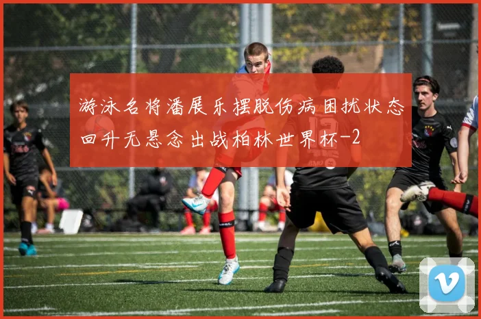 游泳名将潘展乐摆脱伤病困扰状态回升无悬念出战柏林世界杯