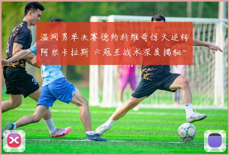 温网男单决赛德约科维奇惊天逆转阿尔卡拉斯 六冠王战术深度揭秘