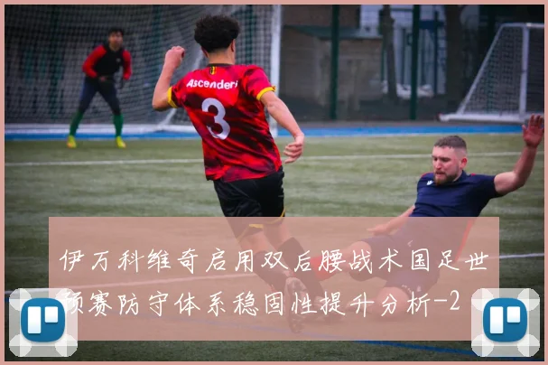 伊万科维奇启用双后腰战术国足世预赛防守体系稳固性提升分析
